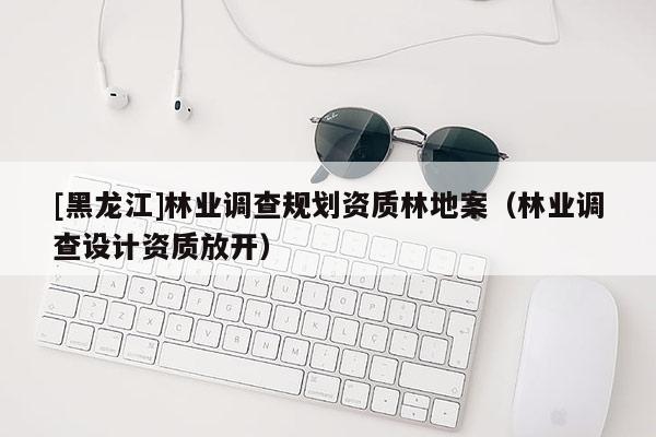 [黑龙江]林业调查规划资质林地案（林业调查设计资质放开）
