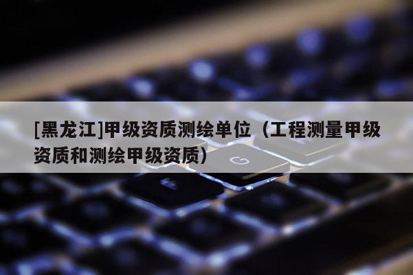 [黑龙江]甲级资质测绘单位（工程测量甲级资质和测绘甲级资质）
