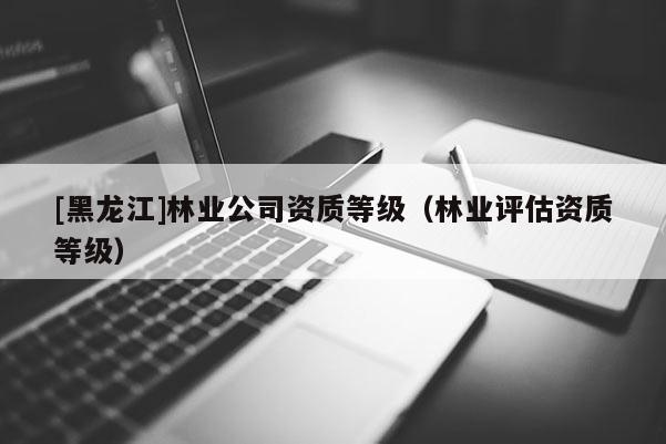[黑龙江]林业公司资质等级（林业评估资质等级）