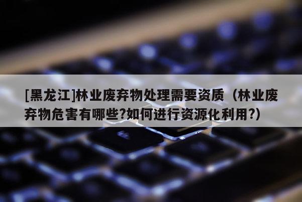 [黑龙江]林业废弃物处理需要资质（林业废弃物危害有哪些?如何进行资源化利用?）