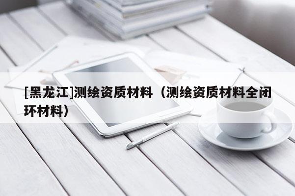 [黑龙江]测绘资质材料（测绘资质材料全闭环材料）