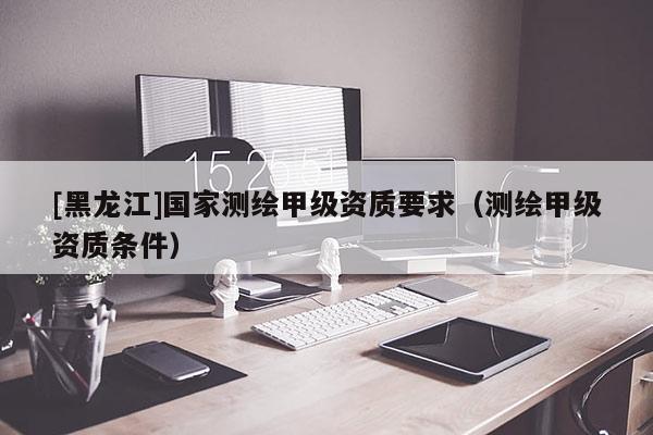 [黑龙江]国家测绘甲级资质要求（测绘甲级资质条件）