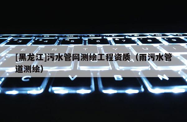 [黑龙江]污水管网测绘工程资质（雨污水管道测绘）