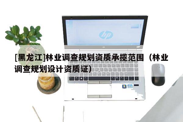 [黑龙江]林业调查规划资质承揽范围（林业调查规划设计资质证）