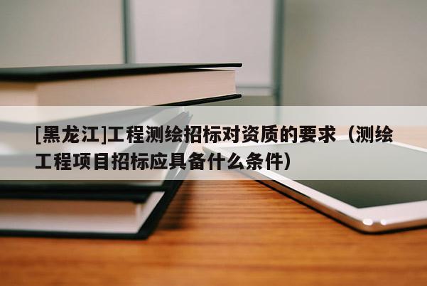 [黑龙江]工程测绘招标对资质的要求（测绘工程项目招标应具备什么条件）