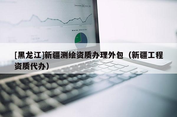 [黑龙江]新疆测绘资质办理外包（新疆工程资质代办）