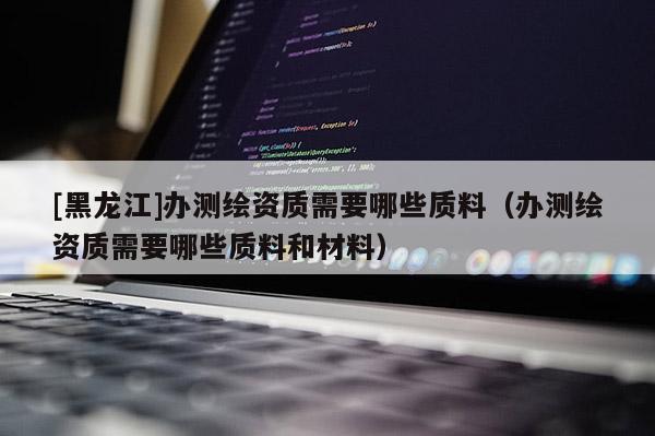 [黑龙江]办测绘资质需要哪些质料（办测绘资质需要哪些质料和材料）