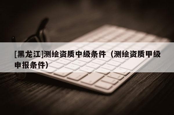 [黑龙江]测绘资质中级条件（测绘资质甲级申报条件）