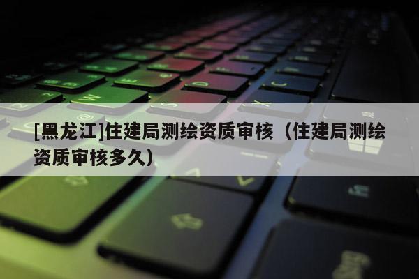 [黑龙江]住建局测绘资质审核（住建局测绘资质审核多久）
