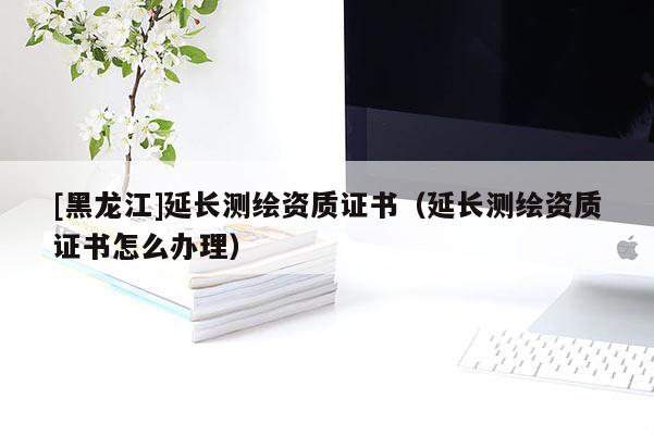 [黑龙江]延长测绘资质证书（延长测绘资质证书怎么办理）
