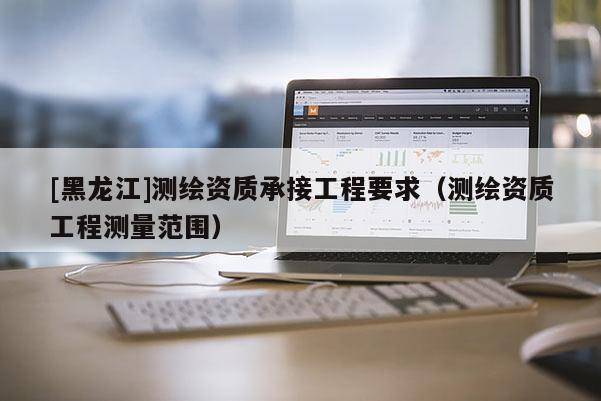 [黑龙江]测绘资质承接工程要求（测绘资质工程测量范围）