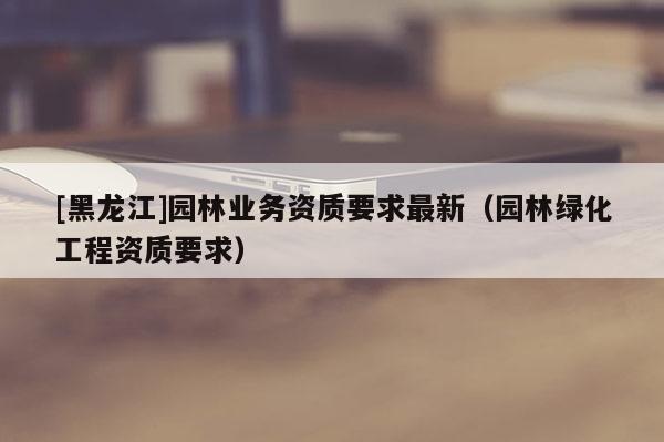 [黑龙江]园林业务资质要求最新（园林绿化工程资质要求）