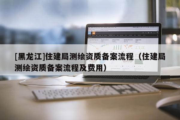 [黑龙江]住建局测绘资质备案流程（住建局测绘资质备案流程及费用）