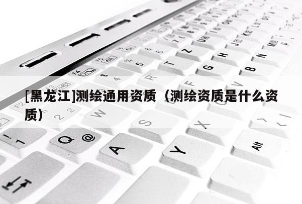 [黑龙江]测绘通用资质（测绘资质是什么资质）