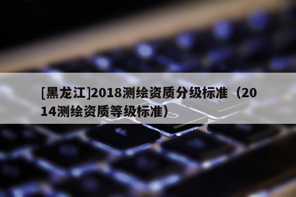 [黑龙江]2018测绘资质分级标准（2014测绘资质等级标准）