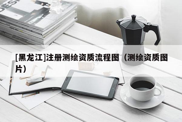 [黑龙江]注册测绘资质流程图（测绘资质图片）