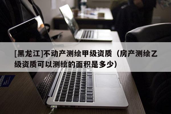 [黑龙江]不动产测绘甲级资质（房产测绘乙级资质可以测绘的面积是多少）