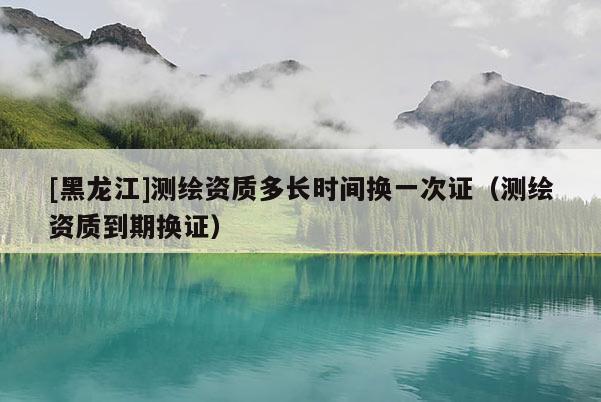 [黑龙江]测绘资质多长时间换一次证（测绘资质到期换证）