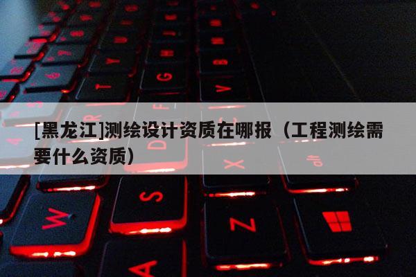 [黑龙江]测绘设计资质在哪报（工程测绘需要什么资质）