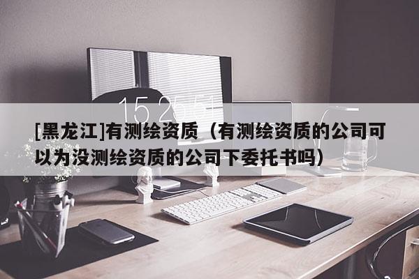 [黑龙江]有测绘资质（有测绘资质的公司可以为没测绘资质的公司下委托书吗）