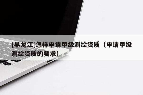 [黑龙江]怎样申请甲级测绘资质（申请甲级测绘资质的要求）