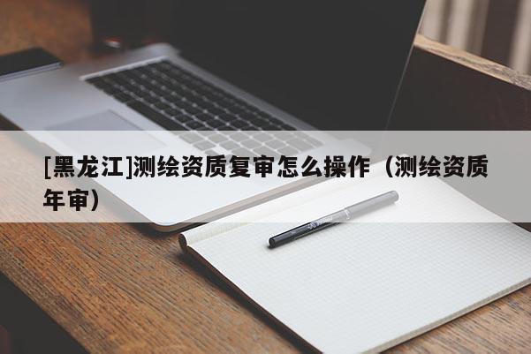 [黑龙江]测绘资质复审怎么操作（测绘资质年审）