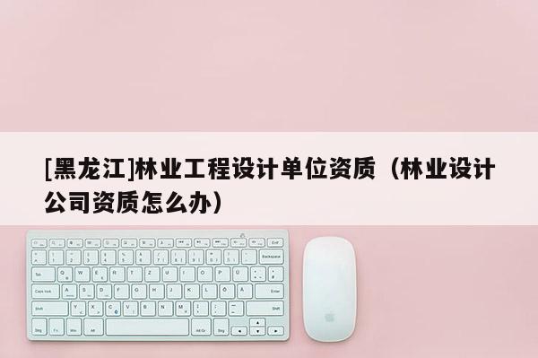 [黑龙江]林业工程设计单位资质（林业设计公司资质怎么办）