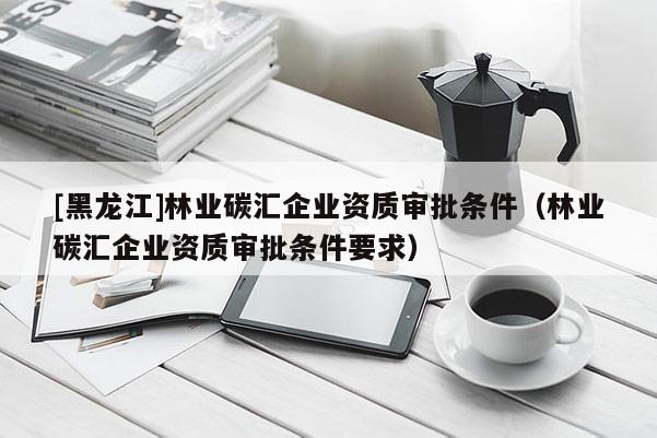 [黑龙江]林业碳汇企业资质审批条件（林业碳汇企业资质审批条件要求）
