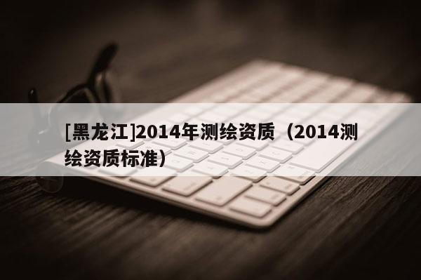[黑龙江]2014年测绘资质（2014测绘资质标准）