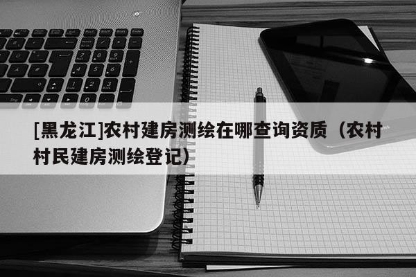 [黑龙江]农村建房测绘在哪查询资质（农村村民建房测绘登记）
