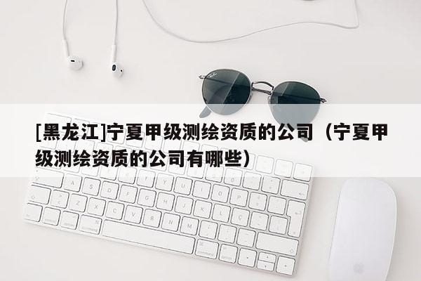 [黑龙江]宁夏甲级测绘资质的公司（宁夏甲级测绘资质的公司有哪些）