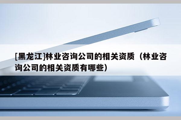 [黑龙江]林业咨询公司的相关资质（林业咨询公司的相关资质有哪些）