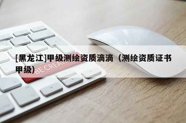 [黑龙江]甲级测绘资质滴滴（测绘资质证书甲级）
