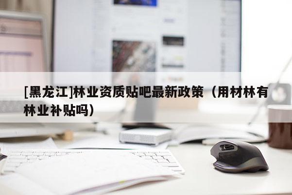 [黑龙江]林业资质贴吧最新政策（用材林有林业补贴吗）