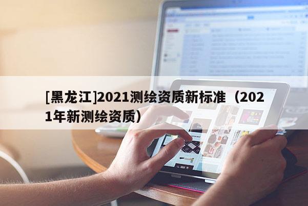 [黑龙江]2021测绘资质新标准（2021年新测绘资质）
