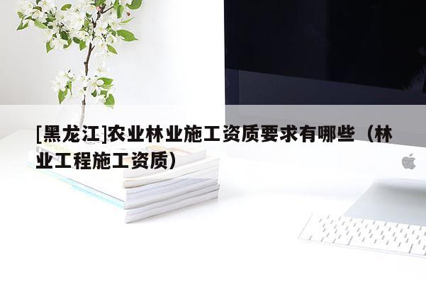 [黑龙江]农业林业施工资质要求有哪些（林业工程施工资质）