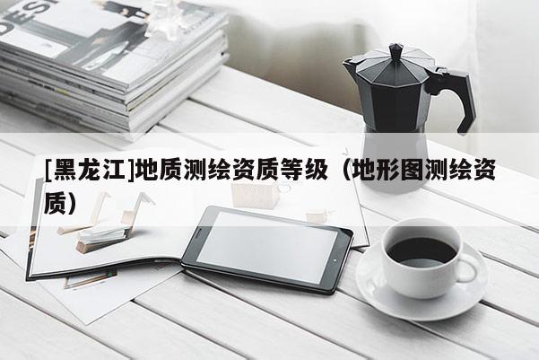 [黑龙江]地质测绘资质等级（地形图测绘资质）