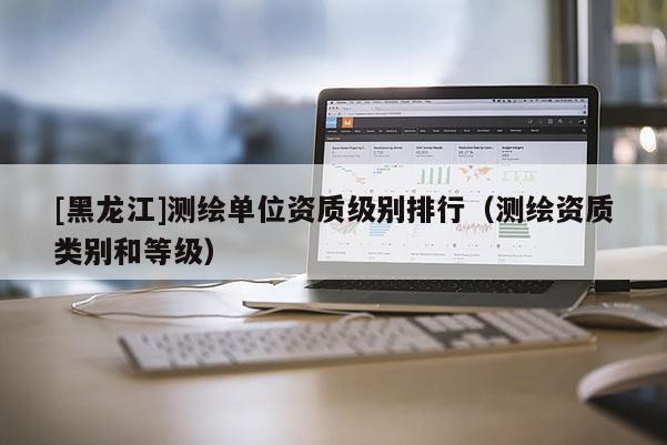 [黑龙江]测绘单位资质级别排行（测绘资质类别和等级）