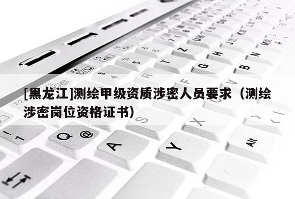[黑龙江]测绘甲级资质涉密人员要求（测绘涉密岗位资格证书）