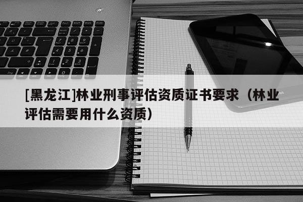 [黑龙江]林业刑事评估资质证书要求（林业评估需要用什么资质）