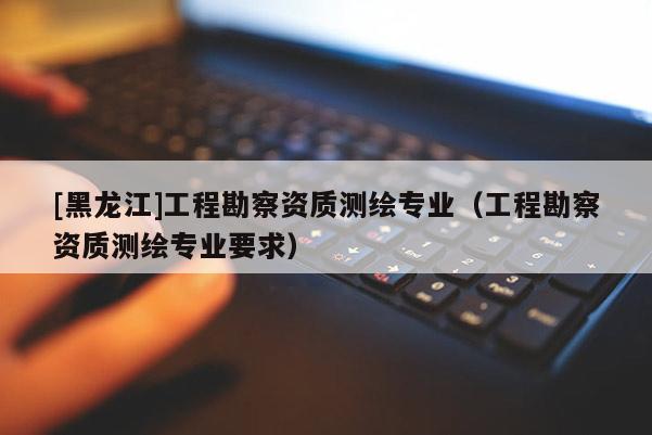 [黑龙江]工程勘察资质测绘专业（工程勘察资质测绘专业要求）