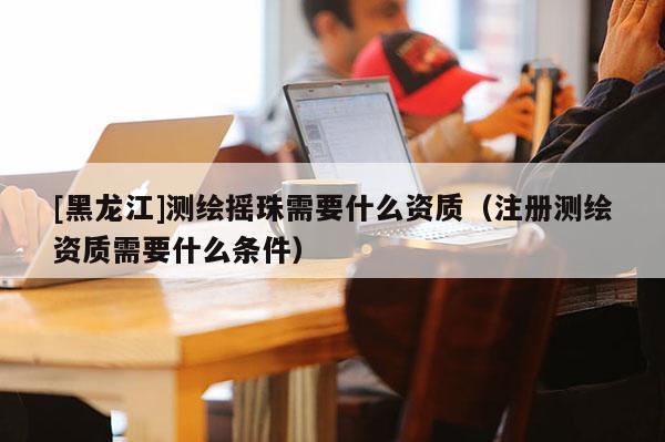 [黑龙江]测绘摇珠需要什么资质（注册测绘资质需要什么条件）