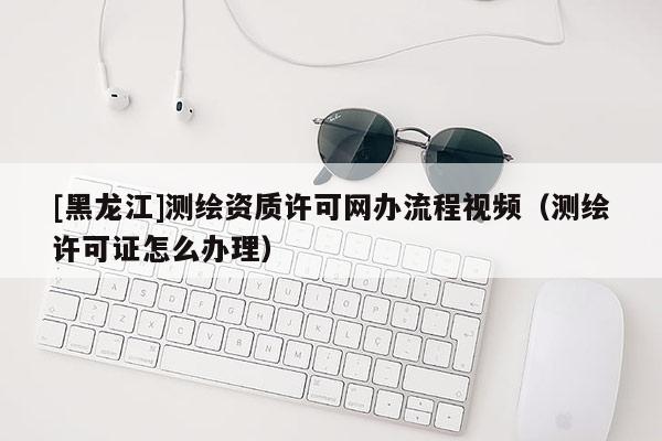 [黑龙江]测绘资质许可网办流程视频（测绘许可证怎么办理）