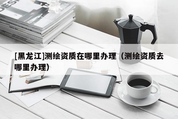 [黑龙江]测绘资质在哪里办理（测绘资质去哪里办理）