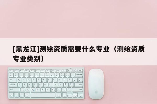 [黑龙江]测绘资质需要什么专业（测绘资质专业类别）