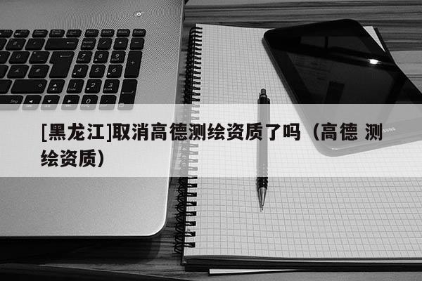 [黑龙江]取消高德测绘资质了吗（高德 测绘资质）