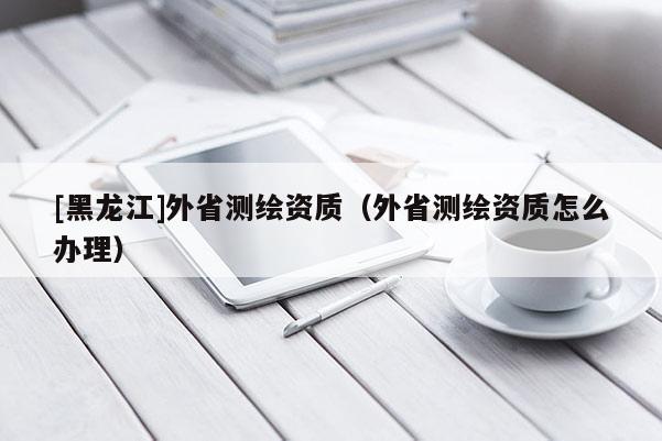 [黑龙江]外省测绘资质（外省测绘资质怎么办理）