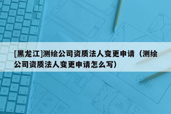 [黑龙江]测绘公司资质法人变更申请（测绘公司资质法人变更申请怎么写）