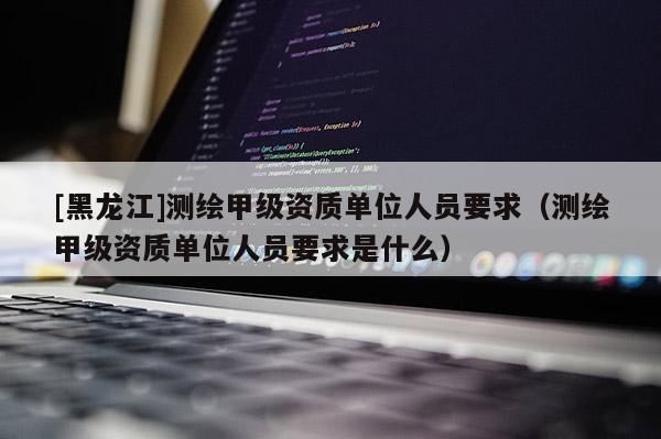 [黑龙江]测绘甲级资质单位人员要求（测绘甲级资质单位人员要求是什么）