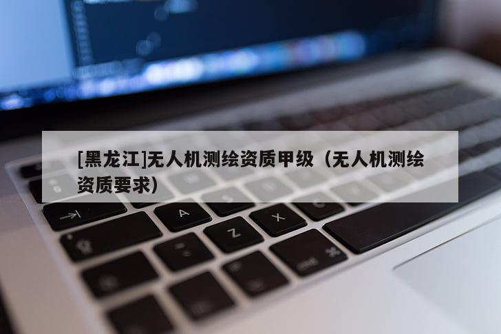 [黑龙江]无人机测绘资质甲级（无人机测绘资质要求）